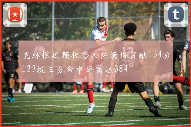 克林根近期状态火热场均贡献134分123板三分命中率高达384
