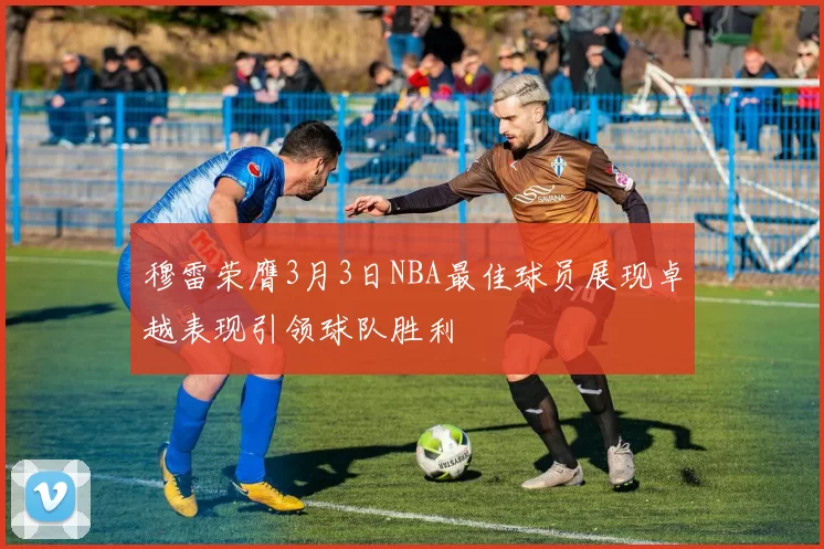 穆雷荣膺3月3日NBA最佳球员展现卓越表现引领球队胜利