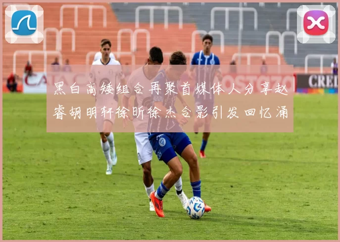 黑白高矮组合再聚首媒体人分享赵睿胡明轩徐昕徐杰合影引发回忆涌现