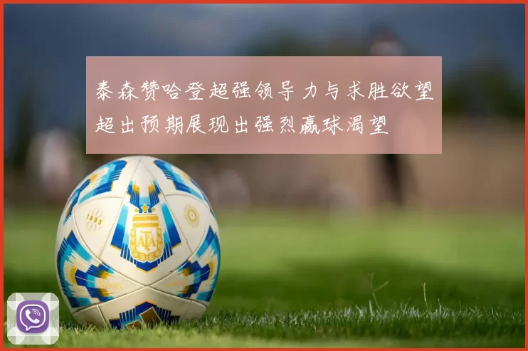 泰森赞哈登超强领导力与求胜欲望超出预期展现出强烈赢球渴望