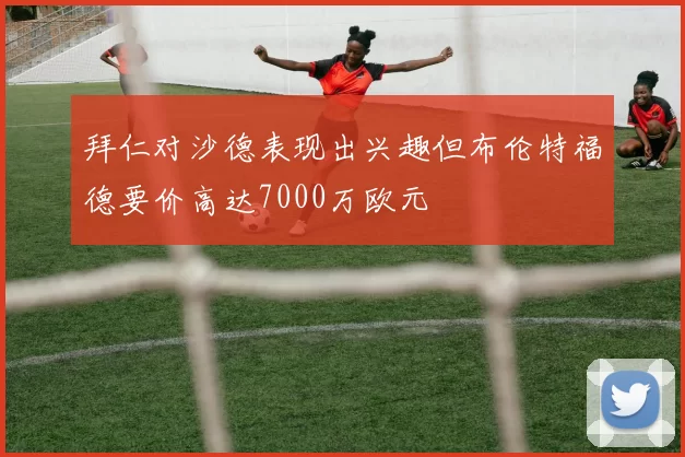 拜仁对沙德表现出兴趣但布伦特福德要价高达7000万欧元