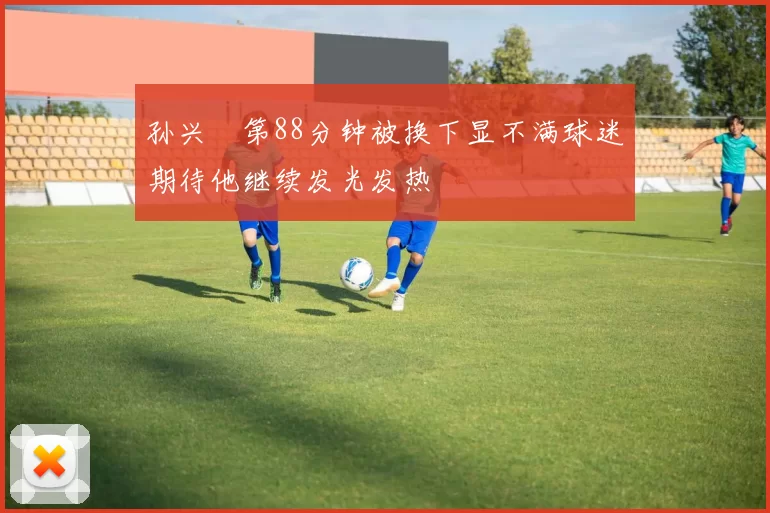孙兴慜第88分钟被换下显不满球迷期待他继续发光发热