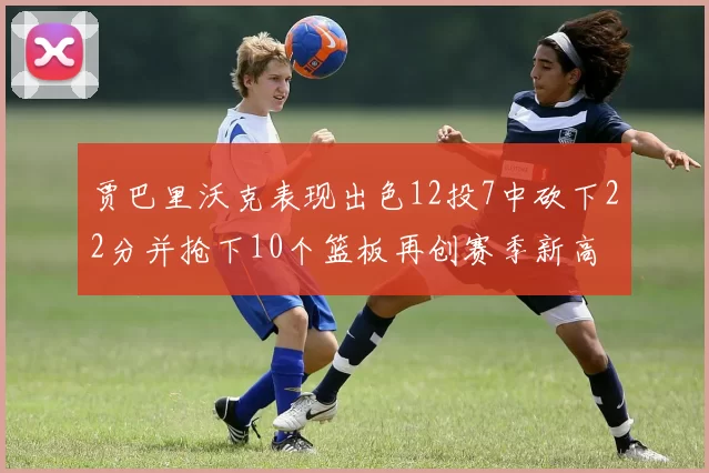贾巴里沃克表现出色12投7中砍下22分并抢下10个篮板再创赛季新高