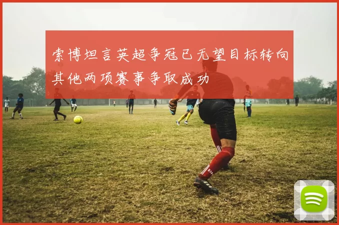 索博坦言英超争冠已无望目标转向其他两项赛事争取成功