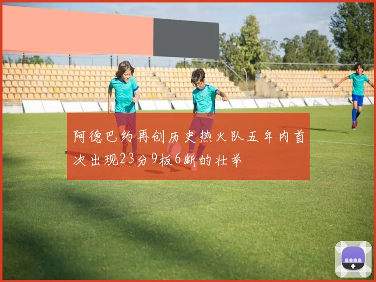 阿德巴约再创历史热火队五年内首次出现23分9板6断的壮举