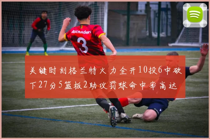 关键时刻格兰特火力全开10投6中砍下27分5篮板2助攻罚球命中率高达857