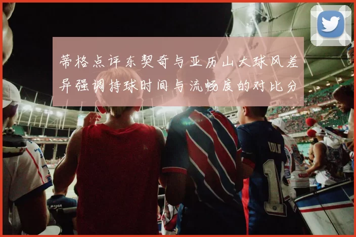 蒂格点评东契奇与亚历山大球风差异强调持球时间与流畅度的对比分析