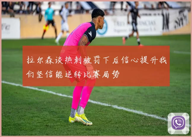 拉尔森谈热刺被罚下后信心提升我们坚信能逆转比赛局势