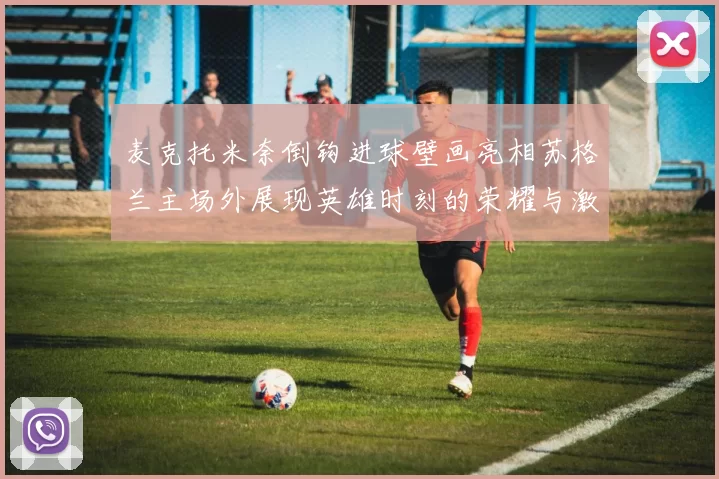 麦克托米奈倒钩进球壁画亮相苏格兰主场外展现英雄时刻的荣耀与激情